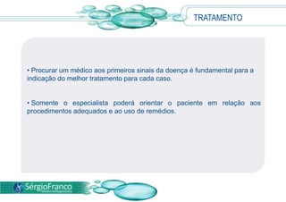 TRATAMENTO
• Procurar um médico aos primeiros sinais da doença é fundamental para a
indicação do melhor tratamento para cada caso.
• Somente o especialista poderá orientar o paciente em relação aos
procedimentos adequados e ao uso de remédios.
 