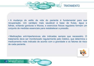 TRATAMENTO
• A mudança do estilo de vida do paciente é fundamental para sua
recuperação. Um cardápio mais saudável à base de frutas, água e
folhas, evitando gorduras e frituras, e exercícios físicos regulares formam um
conjunto de medidas essenciais para restabelecer a pressão.
• Medicações anti-hipertensivas são indicadas sempre que necessário. O
tratamento deve ser monitorizado regularmente pelo médico, que determina o
medicamento mais indicado de acordo com a gravidade e os fatores de risco
de cada paciente.
 