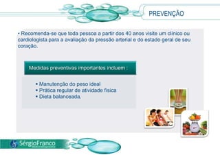 PREVENÇÃO
• Recomenda-se que toda pessoa a partir dos 40 anos visite um clínico ou
cardiologista para a avaliação da pressão arterial e do estado geral de seu
coração.
 Manutenção do peso ideal
 Prática regular de atividade física
 Dieta balanceada.
Medidas preventivas importantes incluem :
 