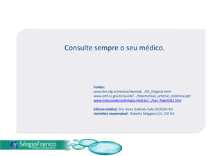 Consulte sempre o seu médico.
Fontes:
www.fen.ufg.br/revista/revista6.../03_Original.html
www.pmf.sc.gov.br/saude/.../hipertensao_arterial_sistemica.ppt
www.manuaisdecardiologia.med.br/.../has_Page1061.htm
Editora médica: Dra. Anna Gabriela Fuks (615039-RJ)
Jornalista responsável: Roberto Maggessi (31.250 RJ)
 