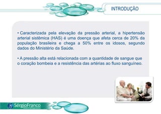 INTRODUÇÃO
• Caracterizada pela elevação da pressão arterial, a hipertensão
arterial sistêmica (HAS) é uma doença que afeta cerca de 20% da
população brasileira e chega a 50% entre os idosos, segundo
dados do Ministério da Saúde.
• A pressão alta está relacionada com a quantidade de sangue que
o coração bombeia e a resistência das artérias ao fluxo sanguíneo.
 