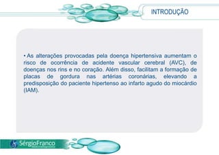 INTRODUÇÃO
• As alterações provocadas pela doença hipertensiva aumentam o
risco de ocorrência de acidente vascular cerebral (AVC), de
doenças nos rins e no coração. Além disso, facilitam a formação de
placas de gordura nas artérias coronárias, elevando a
predisposição do paciente hipertenso ao infarto agudo do miocárdio
(IAM).
 