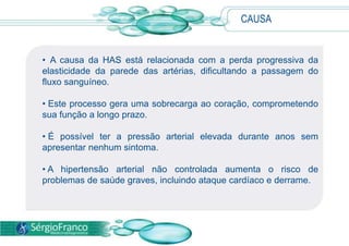 CAUSA
• A causa da HAS está relacionada com a perda progressiva da
elasticidade da parede das artérias, dificultando a passagem do
fluxo sanguíneo.
• Este processo gera uma sobrecarga ao coração, comprometendo
sua função a longo prazo.
• É possível ter a pressão arterial elevada durante anos sem
apresentar nenhum sintoma.
• A hipertensão arterial não controlada aumenta o risco de
problemas de saúde graves, incluindo ataque cardíaco e derrame.
 