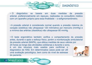 • O diagnóstico se baseia em duas medidas da pressão
arterial, preferencialmente em repouso, realizadas no consultório médico
com um aparelho próprio para essa finalidade – o esfigmomanômetro.
• A pressão arterial é considerada normal quando a pressão máxima do
coração (sistólica) não ultrapassar 120 milímetros por mercúrio (mmHg) e
a mínima das artérias (diastólica) não ultrapassar 80 mmHg.
• O teste ergométrico também verifica o comportamento da pressão
antes, durante e após o esforço físico, porém a monitorização ambulatorial
da pressão arterial (MAPA), que efetua medidas de seus valores por
24 horas ao longo das atividades cotidianas e durante o sono,
DIAGNÓSTICO
é um dos recursos mais usados para confirmar o
diagnóstico de HAS. Em determinados casos pode ser útil
uma avaliação psicológica, bem como do nível de estresse
do paciente.
 