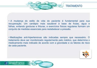 TRATAMENTO
• A mudança do estilo de vida do paciente é fundamental para sua
recuperação. Um cardápio mais saudável à base de frutas, água e
folhas, evitando gorduras e frituras, e exercícios físicos regulares formam um
conjunto de medidas essenciais para restabelecer a pressão.
• Medicações anti-hipertensivas são indicadas sempre que necessário. O
tratamento deve ser monitorizado regularmente pelo médico, que determina o
medicamento mais indicado de acordo com a gravidade e os fatores de risco
de cada paciente.
 