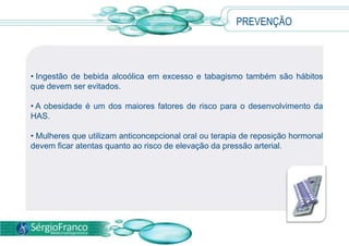 PREVENÇÃO
• Ingestão de bebida alcoólica em excesso e tabagismo também são hábitos
que devem ser evitados.
• A obesidade é um dos maiores fatores de risco para o desenvolvimento da
HAS.
• Mulheres que utilizam anticoncepcional oral ou terapia de reposição hormonal
devem ficar atentas quanto ao risco de elevação da pressão arterial.
 