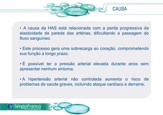 CAUSA
• A causa da HAS está relacionada com a perda progressiva da
elasticidade da parede das artérias, dificultando a passagem do
fluxo sanguíneo.
• Este processo gera uma sobrecarga ao coração, comprometendo
sua função a longo prazo.
• É possível ter a pressão arterial elevada durante anos sem
apresentar nenhum sintoma.
• A hipertensão arterial não controlada aumenta o risco de
problemas de saúde graves, incluindo ataque cardíaco e derrame.
 