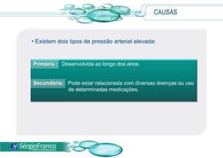 CAUSAS
• Existem dois tipos de pressão arterial elevada:
Primária : Desenvolvida ao longo dos anos.
Secundária: Pode estar relacionada com diversas doenças ou uso
de determinadas medicações.
 