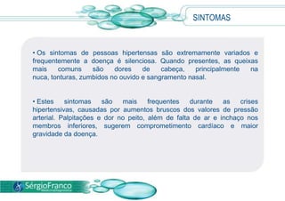 • Os sintomas de pessoas hipertensas são extremamente variados e
frequentemente a doença é silenciosa. Quando presentes, as queixas
mais comuns são dores de cabeça, principalmente na
nuca, tonturas, zumbidos no ouvido e sangramento nasal.
• Estes sintomas são mais frequentes durante as crises
hipertensivas, causadas por aumentos bruscos dos valores de pressão
arterial. Palpitações e dor no peito, além de falta de ar e inchaço nos
membros inferiores, sugerem comprometimento cardíaco e maior
gravidade da doença.
SINTOMAS
 
