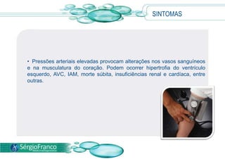 • Pressões arteriais elevadas provocam alterações nos vasos sanguíneos
e na musculatura do coração. Podem ocorrer hipertrofia do ventrículo
esquerdo, AVC, IAM, morte súbita, insuficiências renal e cardíaca, entre
outras.
SINTOMAS
 