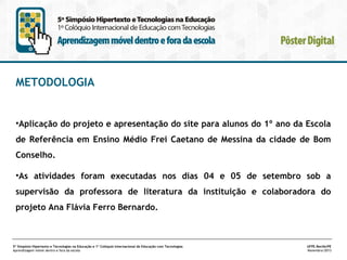 METODOLOGIA

•Aplicação do projeto e apresentação do site para alunos do 1º ano da Escola
de Referência em Ensino Médio Frei Caetano de Messina da cidade de Bom
Conselho.
•As atividades foram executadas nos dias 04 e 05 de setembro sob a
supervisão da professora de literatura da instituição e colaboradora do
projeto Ana Flávia Ferro Bernardo.

5º Simpósio Hipertexto e Tecnologias na Educação e 1º Colóquio Internacional de Educação com Tecnologias
Aprendizagem móvel dentro e fora da escola

UFPE.Recife/PE
Novembro/2013

 