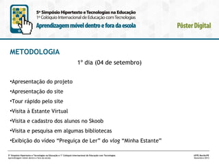 METODOLOGIA
1º dia (04 de setembro)
•Apresentação do projeto
•Apresentação do site
•Tour rápido pelo site
•Visita à Estante Virtual
•Visita e cadastro dos alunos no Skoob
•Visita e pesquisa em algumas bibliotecas
•Exibição do vídeo “Preguiça de Ler” do vlog “Minha Estante”
5º Simpósio Hipertexto e Tecnologias na Educação e 1º Colóquio Internacional de Educação com Tecnologias
Aprendizagem móvel dentro e fora da escola

UFPE.Recife/PE
Novembro/2013

 