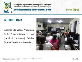 METODOLOGIA

Exibição do vídeo “Preguiça
de Ler” encontrado no vlog
(canal do youtube) “Minha
Estante” do Bruno Miranda.

5º Simpósio Hipertexto e Tecnologias na Educação e 1º Colóquio Internacional de Educação com Tecnologias
Aprendizagem móvel dentro e fora da escola

UFPE.Recife/PE
Novembro/2013

 