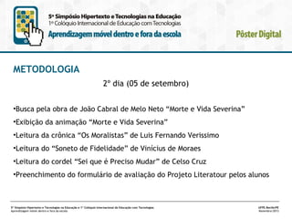 METODOLOGIA
2º dia (05 de setembro)
•Busca pela obra de João Cabral de Melo Neto “Morte e Vida Severina”
•Exibição da animação “Morte e Vida Severina”
•Leitura da crônica “Os Moralistas” de Luis Fernando Verissimo
•Leitura do “Soneto de Fidelidade” de Vinícius de Moraes
•Leitura do cordel “Sei que é Preciso Mudar” de Celso Cruz
•Preenchimento do formulário de avaliação do Projeto Literatour pelos alunos

5º Simpósio Hipertexto e Tecnologias na Educação e 1º Colóquio Internacional de Educação com Tecnologias
Aprendizagem móvel dentro e fora da escola

UFPE.Recife/PE
Novembro/2013

 
