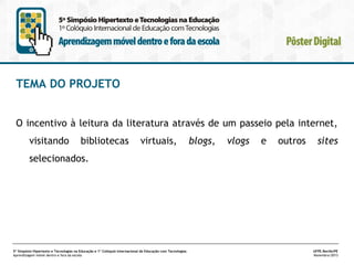 TEMA DO PROJETO
O incentivo à leitura da literatura através de um passeio pela internet,
visitando

bibliotecas

virtuais,

blogs,

vlogs

e

outros

sites

selecionados.

5º Simpósio Hipertexto e Tecnologias na Educação e 1º Colóquio Internacional de Educação com Tecnologias
Aprendizagem móvel dentro e fora da escola

UFPE.Recife/PE
Novembro/2013

 