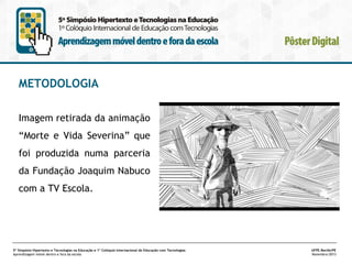 METODOLOGIA
Imagem retirada da animação
“Morte e Vida Severina” que
foi produzida numa parceria
da Fundação Joaquim Nabuco
com a TV Escola.

5º Simpósio Hipertexto e Tecnologias na Educação e 1º Colóquio Internacional de Educação com Tecnologias
Aprendizagem móvel dentro e fora da escola

UFPE.Recife/PE
Novembro/2013

 