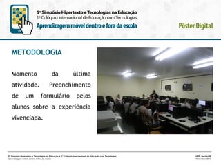 METODOLOGIA
Momento

da

atividade.
de

um

última

Preenchimento
formulário

pelos

alunos sobre a experiência
vivenciada.

5º Simpósio Hipertexto e Tecnologias na Educação e 1º Colóquio Internacional de Educação com Tecnologias
Aprendizagem móvel dentro e fora da escola

UFPE.Recife/PE
Novembro/2013

 