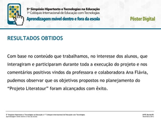 RESULTADOS OBTIDOS
Com base no conteúdo que trabalhamos, no interesse dos alunos, que
interagiram e participaram durante toda a execução do projeto e nos
comentários positivos vindos da professora e colaboradora Ana Flávia,
pudemos observar que os objetivos propostos no planejamento do
“Projeto Literatour” foram alcançados com êxito.

5º Simpósio Hipertexto e Tecnologias na Educação e 1º Colóquio Internacional de Educação com Tecnologias
Aprendizagem móvel dentro e fora da escola

UFPE.Recife/PE
Novembro/2013

 