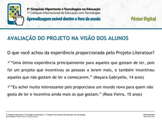 AVALIAÇÃO DO PROJETO NA VISÃO DOS ALUNOS
O que você achou da experiência proporcionada pelo Projeto Literatour?
“Uma ótima experiência principalmente para aqueles que gostam de ler, pois
foi um projeto que incentivou as pessoas a lerem mais, e também incentivou
aqueles que não gostam de ler a começarem.” (Mayara Gabryelle, 14 anos)
“Eu achei muito interessante pois proporciona um mundo novo para quem não
gosta de ler e incentiva ainda mais os que gostam.” (Rosa Vieira, 15 anos)

5º Simpósio Hipertexto e Tecnologias na Educação e 1º Colóquio Internacional de Educação com Tecnologias
Aprendizagem móvel dentro e fora da escola

UFPE.Recife/PE
Novembro/2013

 