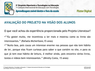 AVALIAÇÃO DO PROJETO NA VISÃO DOS ALUNOS
O que você achou da experiência proporcionada pelo Projeto Literatour?
“Eu gostei muito, me incentivou a ler mais e mostrou como os livros são
interessantes.” (Rafaela Micherllane,15 anos)
“Muito boa, pois causa um interesse enorme nas pessoas que não tem hábito
de ler, porque elas ficam curiosas para saber o que contém no site, e para os
que já tem esse hábito de leitura, é melhor ainda, pois encontra vários livros,
textos e vídeos bem interessantes.” (Mirelly Costa, 15 anos)

5º Simpósio Hipertexto e Tecnologias na Educação e 1º Colóquio Internacional de Educação com Tecnologias
Aprendizagem móvel dentro e fora da escola

UFPE.Recife/PE
Novembro/2013

 