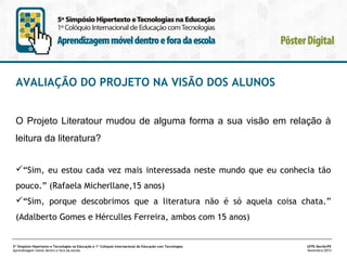 AVALIAÇÃO DO PROJETO NA VISÃO DOS ALUNOS
O Projeto Literatour mudou de alguma forma a sua visão em relação à
leitura da literatura?
“Sim, eu estou cada vez mais interessada neste mundo que eu conhecia tão
pouco.” (Rafaela Micherllane,15 anos)
“Sim, porque descobrimos que a literatura não é só aquela coisa chata.”
(Adalberto Gomes e Hérculles Ferreira, ambos com 15 anos)

5º Simpósio Hipertexto e Tecnologias na Educação e 1º Colóquio Internacional de Educação com Tecnologias
Aprendizagem móvel dentro e fora da escola

UFPE.Recife/PE
Novembro/2013

 