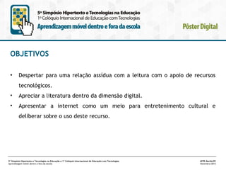 OBJETIVOS
•

Despertar para uma relação assídua com a leitura com o apoio de recursos
tecnológicos.

•

Apreciar a literatura dentro da dimensão digital.

•

Apresentar a internet como um meio para entretenimento cultural e
deliberar sobre o uso deste recurso.

5º Simpósio Hipertexto e Tecnologias na Educação e 1º Colóquio Internacional de Educação com Tecnologias
Aprendizagem móvel dentro e fora da escola

UFPE.Recife/PE
Novembro/2013

 