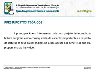PRESSUPOSTOS TEÓRICOS
A preocupação e o interesse em criar um projeto de incentivo á
leitura surgiram como consequência de aspectos importantes a respeito
da leitura: os seus baixos índices no Brasil apesar dos benefícios que ela
proporciona ao indivíduo.

5º Simpósio Hipertexto e Tecnologias na Educação e 1º Colóquio Internacional de Educação com Tecnologias
Aprendizagem móvel dentro e fora da escola

UFPE.Recife/PE
Novembro/2013

 