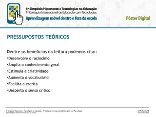 PRESSUPOSTOS TEÓRICOS
Dentre os benefícios da leitura podemos citar:
•Desenvolve o raciocínio
•Amplia o conhecimento geral
•Estimula a criatividade
•Aumenta o vocabulário
•Facilita a escrita
•Desperta o senso crítico

5º Simpósio Hipertexto e Tecnologias na Educação e 1º Colóquio Internacional de Educação com Tecnologias
Aprendizagem móvel dentro e fora da escola

UFPE.Recife/PE
Novembro/2013

 