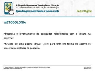 METODOLOGIA

•Pesquisa e levantamento de conteúdos relacionados com a leitura na
internet.
•Criação de uma página virtual (site) para unir em forma de acervo os
materiais coletados na pesquisa.

5º Simpósio Hipertexto e Tecnologias na Educação e 1º Colóquio Internacional de Educação com Tecnologias
Aprendizagem móvel dentro e fora da escola

UFPE.Recife/PE
Novembro/2013

 