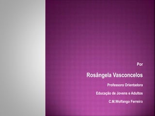 Por 
Rosângela Vasconcelos 
Professora Orientadora 
Educação de Jovens e Adultos 
C.M.Wolfango Ferreira 
