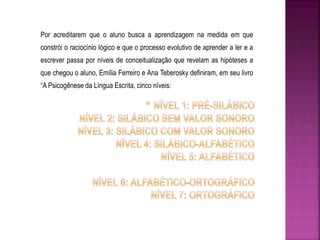 Por acreditarem que o aluno busca a aprendizagem na medida em que 
constrói o raciocínio lógico e que o processo evolutivo de aprender a ler e a 
escrever passa por níveis de conceitualização que revelam as hipóteses a 
que chegou o aluno, Emília Ferreiro e Ana Teberosky definiram, em seu livro 
“A Psicogênese da Língua Escrita, cinco níveis: 
 