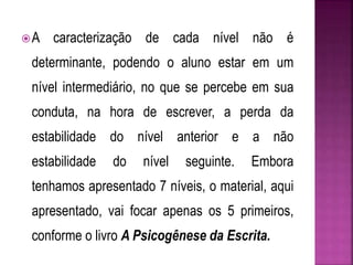 A caracterização de cada nível não é 
determinante, podendo o aluno estar em um 
nível intermediário, no que se percebe em sua 
conduta, na hora de escrever, a perda da 
estabilidade do nível anterior e a não 
estabilidade do nível seguinte. Embora 
tenhamos apresentado 7 níveis, o material, aqui 
apresentado, vai focar apenas os 5 primeiros, 
conforme o livro A Psicogênese da Escrita. 
 