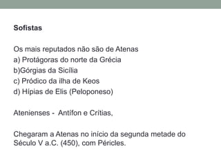 SofistasOs mais reputados não são de Atenasa) Protágoras do norte da Grécia b)Górgias da Sicíliac) Pródico da ilha de Keosd) Hípias de Elis(Peloponeso)Atenienses -  Antífon e Crítias, Chegaram a Atenas no início da segunda metade do Século V a.C. (450), com Péricles. 