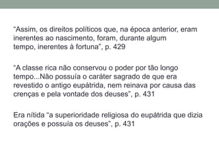 “Assim, os direitos políticos que, na época anterior, eram inerentes ao nascimento, foram, durante algum tempo, inerentes à fortuna”, p. 429 “A classe rica não conservou o poder por tão longo tempo...Não possuía o caráter sagrado de que era revestido o antigo eupátrida, nem reinava por causa das crenças e pela vontade dos deuses”, p. 431Era nítida “a superioridade religiosa do eupátrida que dizia orações e possuía os deuses”, p. 431