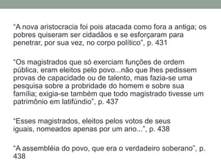 “A nova aristocracia foi pois atacada como fora a antiga; os pobres quiseram ser cidadãos e se esforçaram para penetrar, por sua vez, no corpo político”, p. 431“Os magistrados que só exerciam funções de ordem pública, eram eleitos pelo povo...não que lhes pedissem provas de capacidade ou de talento, mas fazia-se uma pesquisa sobre a probridade do homem e sobre sua família; exigia-se também que todo magistrado tivesse um patrimônio em latifúndio”, p. 437“Esses magistrados, eleitos pelos votos de seus iguais, nomeados apenas por um ano...”, p. 438“A assembléia do povo, que era o verdadeiro soberano”, p. 438
