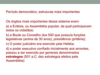 Período democrático, estruturas mais importantesOs órgãos mais importantes desse sistema eram:a) a Eclésia, ou Assembléia popular, da qual participavam todos os cidadãos;b) a Bouleou Conselho dos 500 que possuía funções legislativas (acima de 30 anos), presidência (pritânia);c) O poder judiciário era exercido pela Heliéia;d) o poder executivo confiado inicialmente aos arcontes, passou a ser exercido por generais denominados estrategos (501 a.C. dez estrategos eleitos pela Assembléia) 