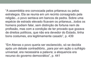 “A assembléia era convocada pelos pritaneus ou pelos estrategos. Ela se reunia em um recinto consagrado pela religião...o povo sentava em bancos de pedra. Sobre uma espécie de estrado elevado ficavam os pritaneus...todos os homens podiam falar, sem distinção de fortuna nem de profissão, mas com a condição de ter provado que gozava de direitos políticos, que não era devedor do Estado, tinha bons costumes, era legitimamente casado”, p. 439“Em Atenas o povo queria ser esclarecido, só se decidia após um debate contraditório...para por em ação o sufrágio universal, era necessária a palavra; a eloquencia era recurso do governo democrático”, p. 441