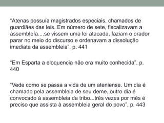 “Atenas possuía magistrados especiais, chamados de guardiães das leis. Em número de sete, fiscalizavam a assembleía....se vissem uma lei atacada, faziam o orador parar no meio do discurso e ordenavam a dissolução imediata da assembleia”, p. 441“Em Esparta a eloquencia não era muito conhecida”, p. 440 “Vede como se passa a vida de um ateniense. Um dia é chamado pela assembleia de seu deme..outro dia é convocado à assembleia da tribo...três vezes por mês é preciso que assista à assembleia geral do povo”, p. 443