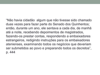 “Não havia cidadão  algum que não tivesse sido chamado duas vezes para fazer parte do Senado dos Quinhentos; então, durante um ano, ele sentava a cada dia, de manhã até a noite, recebendo depoimentos de magistrados, fazendo-os prestar contas, respondendo a embaixadores estrangeiros, redigindo instruções para os embaixadores atenienses, examinando todos os negócios que deveriam ser submetidos ao povo e preparando todos os decretos”, p. 444