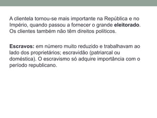 A clientela tornou-se mais importante na República e no Império, quando passou a fornecer o grandeeleitorado. Os clientes também não têm direitos políticos.Escravos: em número muito reduzido e trabalhavam ao lado dos proprietários; escravidão (patriarcal ou doméstica). O escravismo só adquire importância com o período republicano.