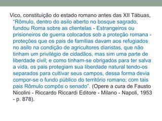 Vico, constituição do estado romano antes das XII Tábuas, “Rômulo, dentro do asilo aberto no bosque sagrado, fundou Roma sobre as clientelas - Estrangeiros ou prisioneiros de guerra colocados sob a proteção romana - proteções que os pais de famílias davam aos refugiados no asilo na condição de agricultores diaristas, que não tinham um privilégio de cidadãos, mas sim uma parte de liberdade civil; e como tinham-se obrigados para ter salva a vida, os pais protegiam sua liberdade natural tendo-os separados para cultivar seus campos, dessa forma devia compor-se o fundo público do território romano; com tais pais Rômulo compôs o senado”. (Opere a cura de Fausto Nicolini - Riccardo Riccardi Editore - Milano - Napoli, 1953 - p. 878). 