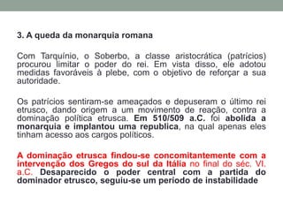 3. A queda da monarquia romanaCom Tarquínio, o Soberbo, a classe aristocrática (patrícios) procurou limitar o poder do rei. Em vista disso, ele adotou medidas favoráveis à plebe, com o objetivo de reforçar a sua autoridade. Os patrícios sentiram-se ameaçados e depuseram o último rei etrusco, dando origem a um movimento de reação, contra a dominação política etrusca. Em 510/509 a.C. foi abolida a monarquia e implantou uma republica, na qual apenas eles tinham acesso aos cargos políticos. A dominação etrusca findou-se concomitantemente com a intervenção dos Gregos do sul da Itália no final do séc. VI. a.C.Desaparecido o poder central com a partida do dominador etrusco, seguiu-se um período de instabilidade