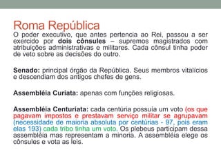 Roma RepúblicaO poder executivo, que antes pertencia ao Rei, passou a ser exercido por dois cônsules – supremos magistrados com atribuições administrativas e militares. Cada cônsul tinha poder de veto sobre as decisões do outro. Senado: principal órgão da República. Seus membros vitalícios e descendiam dos antigos chefes de gens.AssembléiaCuriata: apenas com funções religiosas. Assembléia Centuriata:cada centúria possuía um voto (os que pagavam impostos e prestavam serviço militar se agrupavam (necessidade de maioria absoluta por centúrias - 97, pois eram elas 193)cada tribo tinha um voto. Os plebeus participam dessa assembléia mas representam a minoria. A assembléia elege os cônsules e vota as leis.