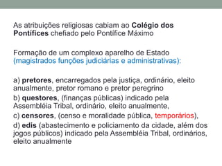 As atribuições religiosas cabiam ao Colégio dos Pontífices chefiado pelo Pontífice MáximoFormação de um complexo aparelho de Estado (magistrados funções judiciárias e administrativas):a) pretores, encarregados pela justiça, ordinário, eleito anualmente, pretor romano e pretor peregrinob) questores, (finanças públicas) indicado pela AssembléiaTribal, ordinário, eleito anualmente,c) censores, (censo e moralidade pública, temporários), d)edis(abastecimento e policiamento da cidade, além dos jogos públicos) indicado pela Assembléia Tribal, ordinários, eleito anualmente