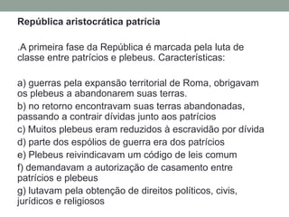 República aristocrática patrícia.A primeira fase da República é marcada pela luta de classe entre patrícios e plebeus. Características:a) guerras pela expansão territorial de Roma, obrigavam os plebeus a abandonarem suas terras.b) no retorno encontravam suas terras abandonadas, passando a contrair dívidas junto aos patríciosc) Muitos plebeus eram reduzidos à escravidão por dívidad) parte dos espólios de guerra era dos patríciose) Plebeus reivindicavam um código de leis comumf) demandavam a autorização de casamento entre patrícios e plebeusg) lutavam pela obtenção de direitos políticos, civis, jurídicos e religiosos