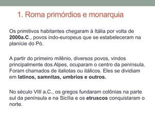 1. Roma primórdios e monarquiaOs primitivos habitantes chegaram à Itália por volta de 2000a.C., povos indo-europeus que se estabeleceram na planície do Pó. A partir do primeiro milênio, diversos povos, vindos principalmente dos Alpes, ocuparam o centro da península. Foram chamados de italiotas ou itálicos. Eles se dividiam em latinos, samnitas, umbrios e outros. No século VIII a.C., os gregos fundaram colônias na parte sul da península e na Sicília e os etruscos conquistaram o norte.
