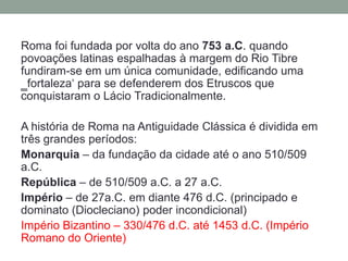 Roma foi fundada por volta do ano 753 a.C. quando povoações latinas espalhadas à margem do Rio Tibre fundiram-se em um única comunidade, edificando uma ‗fortaleza‘ para se defenderem dos Etruscos que conquistaram o Lácio Tradicionalmente.A história de Roma na Antiguidade Clássica é dividida em três grandes períodos:Monarquia – da fundação da cidade até o ano 510/509 a.C.República– de 510/509 a.C. a 27 a.C.Império– de 27a.C. em diante 476 d.C. (principado e dominato (Diocleciano) poder incondicional)Império Bizantino – 330/476 d.C. até 1453 d.C. (Império Romano do Oriente)