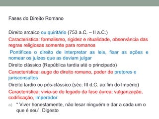 Fases do Direito RomanoDireito arcaico ou quiritário(753 a.C. – II a.C.)Característica: formalismo, rigidez e ritualidade, observância das regras religiosas somente para romanosPontífices o direito de interpretar as leis, fixar as ações e nomear os juízes que as deviam julgarDireito clássico (República tardia até o principado)Característica: auge do direito romano, poder de pretores e jurisconsultosDireito tardio ou pós-clássico (séc. III d.C. ao fim do Império)Característica: vivia-se do legado da fase áurea; vulgarização, codificação, imperador“ Viver honestamente, não lesar ninguém e dar a cada um o que é seu”, Digesto
