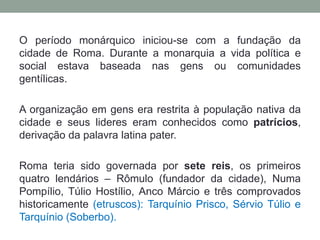 O período monárquico iniciou-se com a fundação da cidade de Roma. Durante a monarquia a vida política e social estava baseada nas gens ou comunidades gentílicas. A organização em gens era restrita à população nativa da cidade e seus lideres eram conhecidos como patrícios, derivação da palavra latina pater. Roma teria sido governada por sete reis, os primeiros quatro lendários – Rômulo (fundador da cidade), Numa Pompílio, Túlio Hostílio, Anco Márcio e três comprovados historicamente (etruscos): Tarquínio Prisco, Sérvio Túlio e Tarquínio (Soberbo).