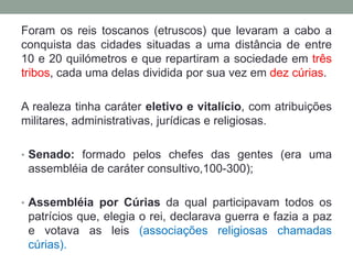 Foram os reis toscanos (etruscos) que levaram a cabo a conquista das cidades situadas a uma distância de entre 10 e 20 quilómetros e que repartiram a sociedade em três tribos, cada uma delas dividida por sua vez em dez cúrias. A realeza tinha caráter eletivo e vitalício, com atribuições militares, administrativas, jurídicas e religiosas. Senado: formado pelos chefes das gentes (era uma assembléia de caráter consultivo,100-300);